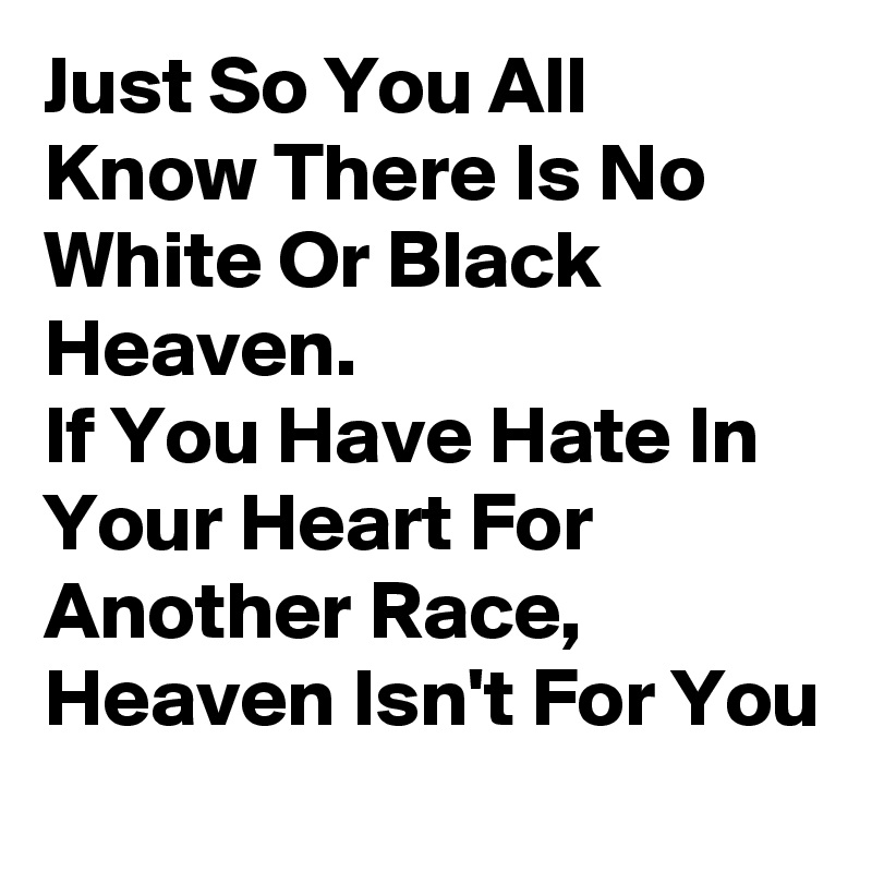 Just So You All Know There Is No White Or Black Heaven.                         If You Have Hate In Your Heart For Another Race, Heaven Isn't For You 