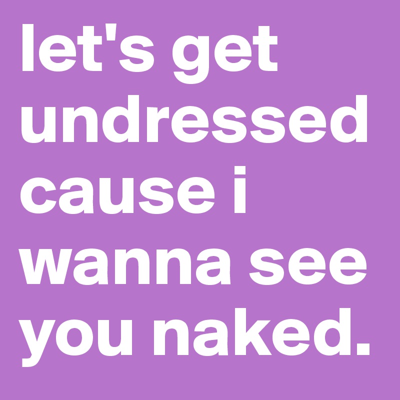 let's get undressed cause i wanna see you naked. 