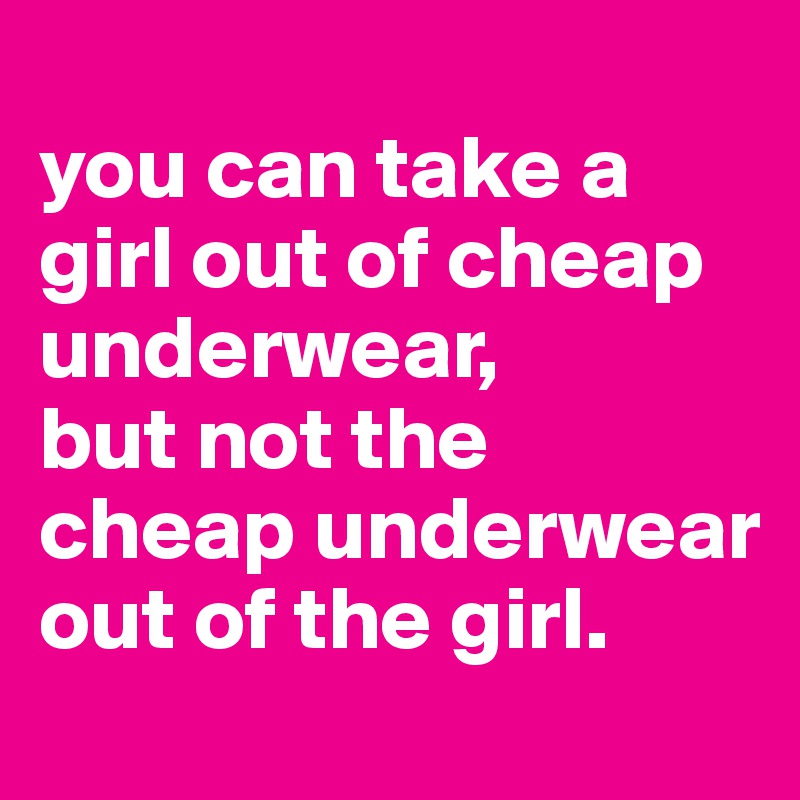 
you can take a girl out of cheap underwear, 
but not the cheap underwear out of the girl.