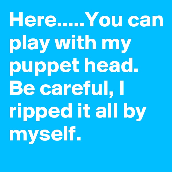 Here.....You can play with my puppet head. Be careful, I ripped it all by myself.