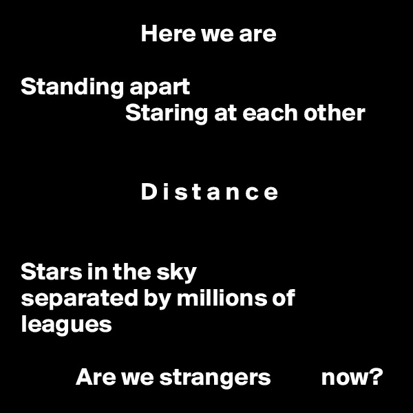                         Here we are

Standing apart
                     Staring at each other


                        D i s t a n c e


Stars in the sky
separated by millions of leagues

           Are we strangers          now?