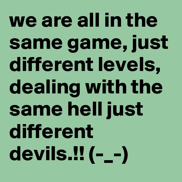 we are all in the same game, just different levels, dealing with the same hell just different devils.!! (-_-)