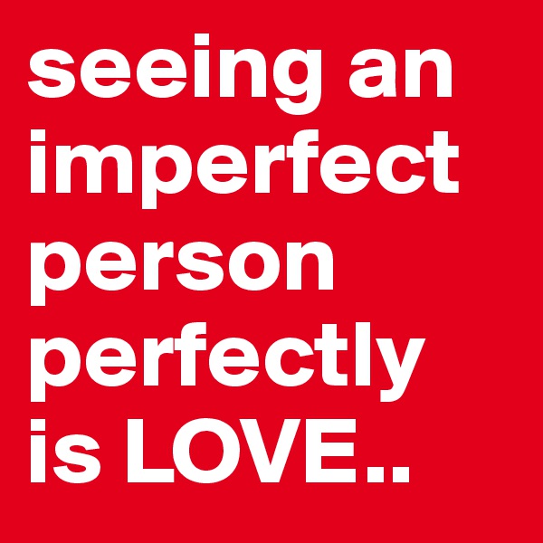 seeing an imperfect person perfectly is LOVE.. 