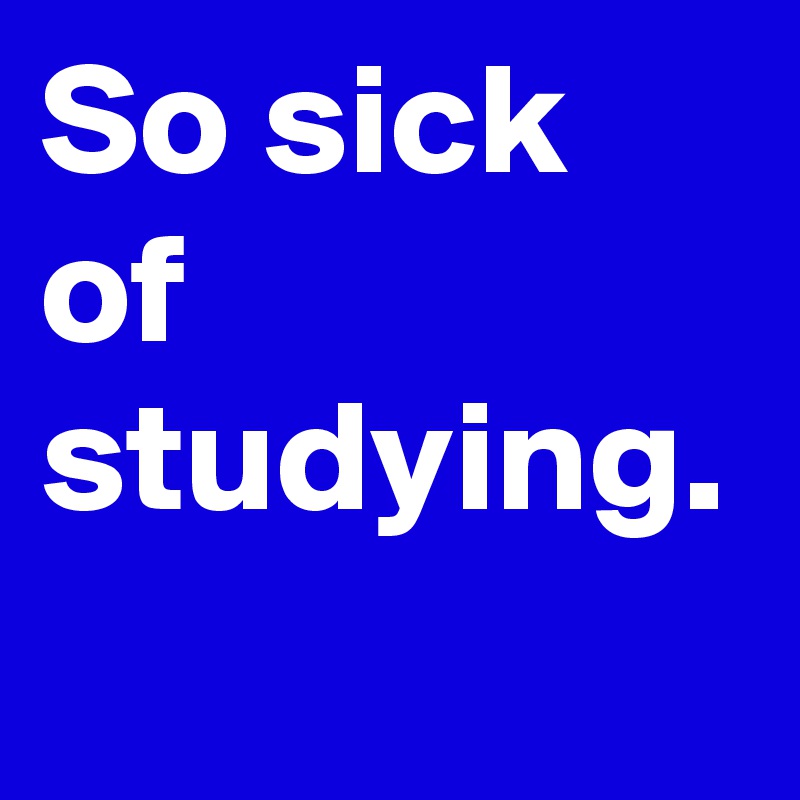 So sick of studying. 