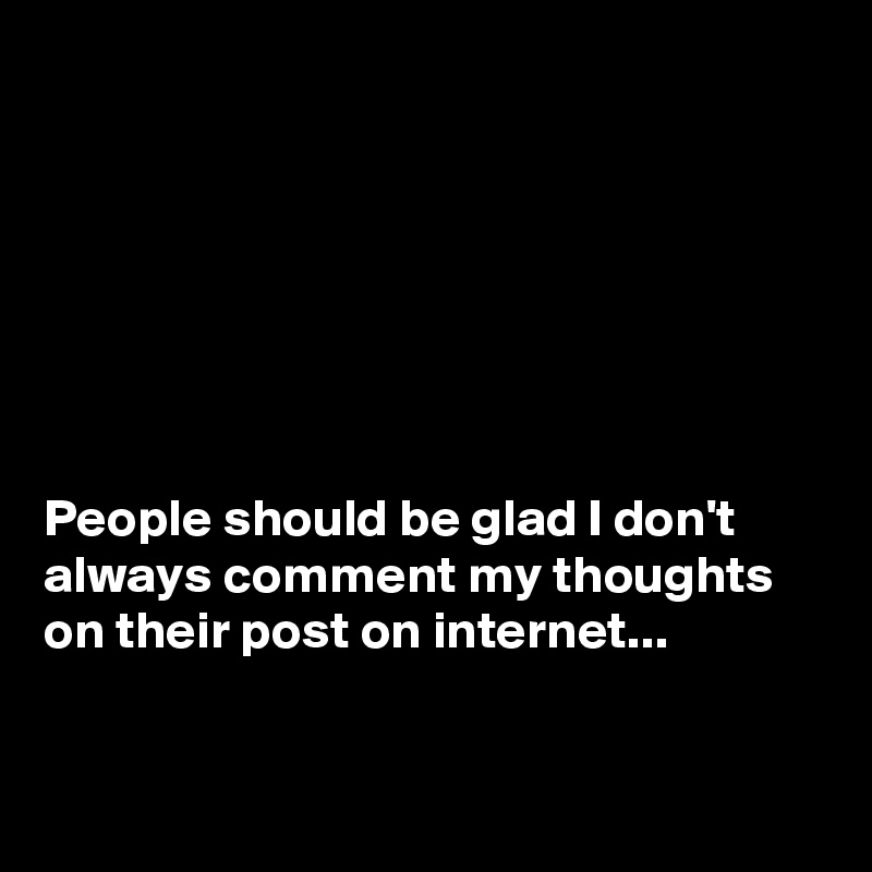 







People should be glad I don't always comment my thoughts on their post on internet...


