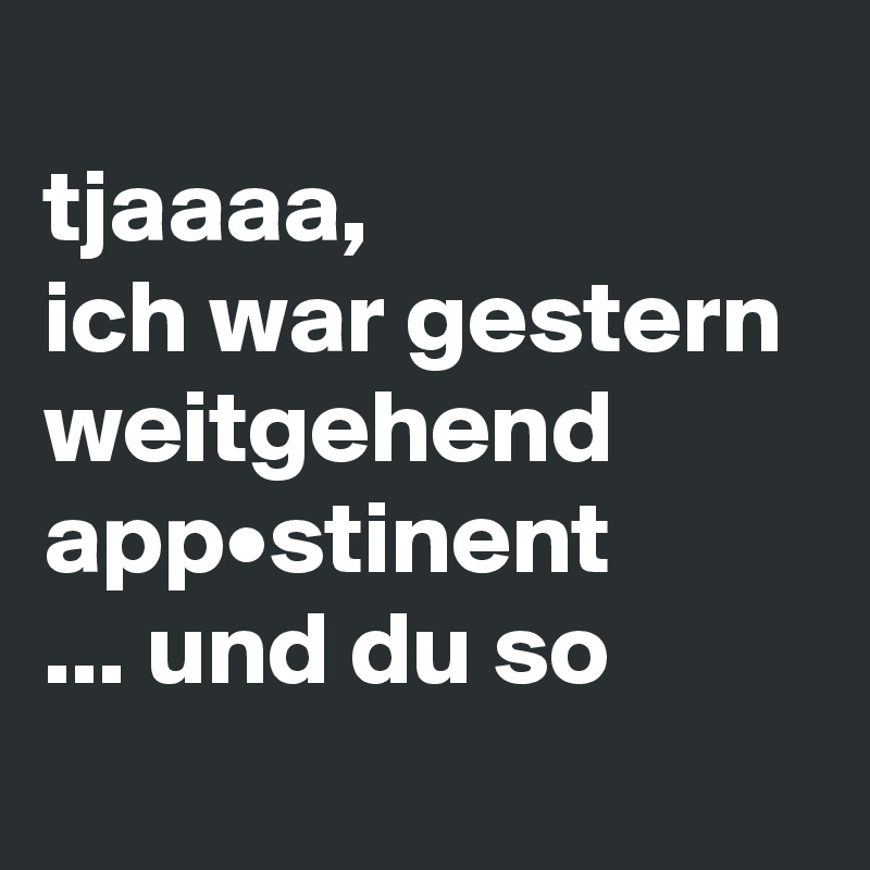 
tjaaaa,
ich war gestern weitgehend app•stinent 
... und du so
