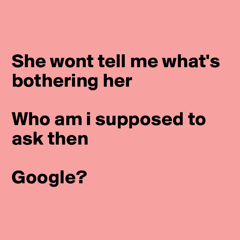 

She wont tell me what's bothering her

Who am i supposed to ask then

Google?


