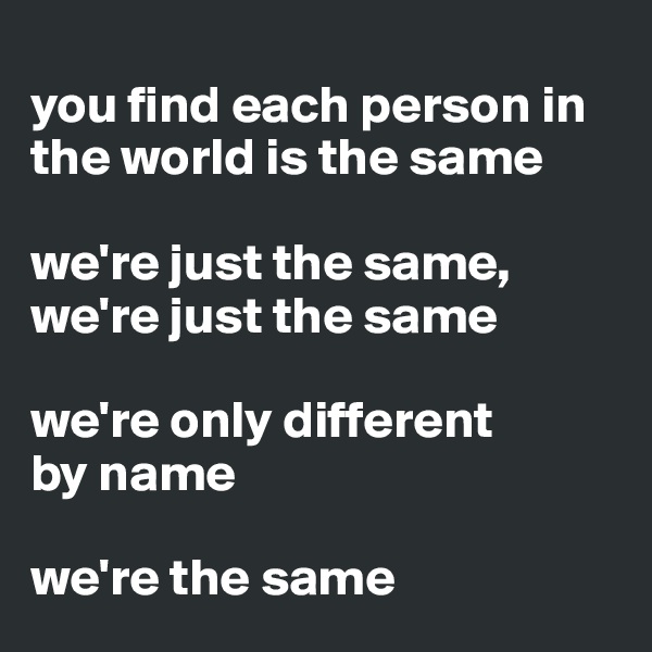 
you find each person in the world is the same

we're just the same, we're just the same

we're only different 
by name

we're the same