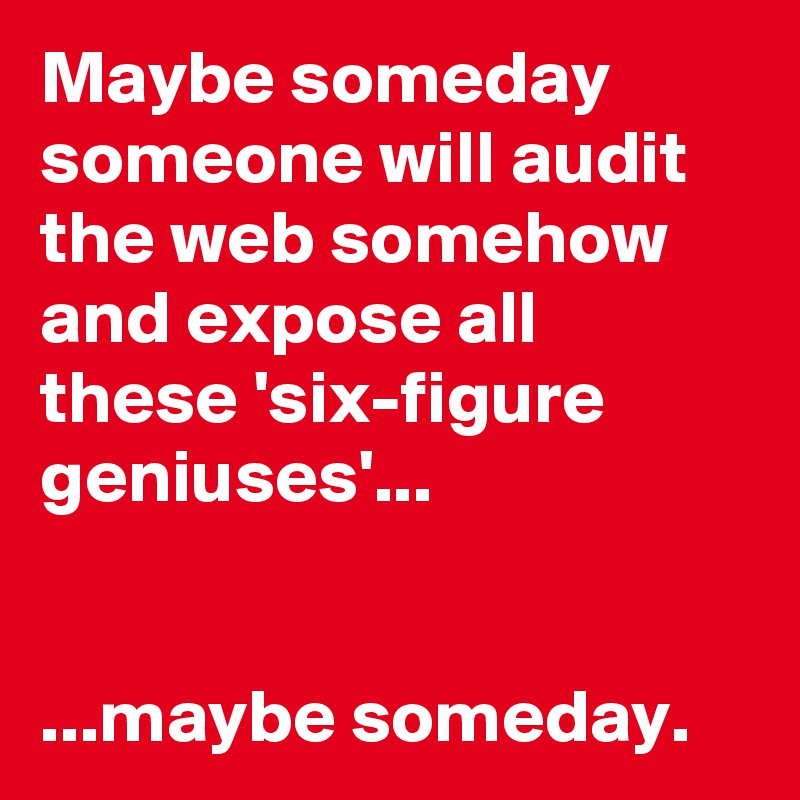 Maybe someday someone will audit the web somehow and expose all these 'six-figure geniuses'...


...maybe someday.