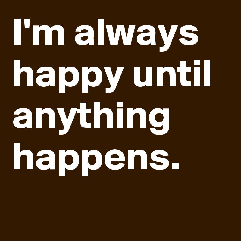 I'm always happy until anything happens.