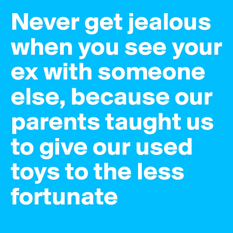 Never get jealous when you see your ex with someone else, because our parents taught us to give our used toys to the less fortunate