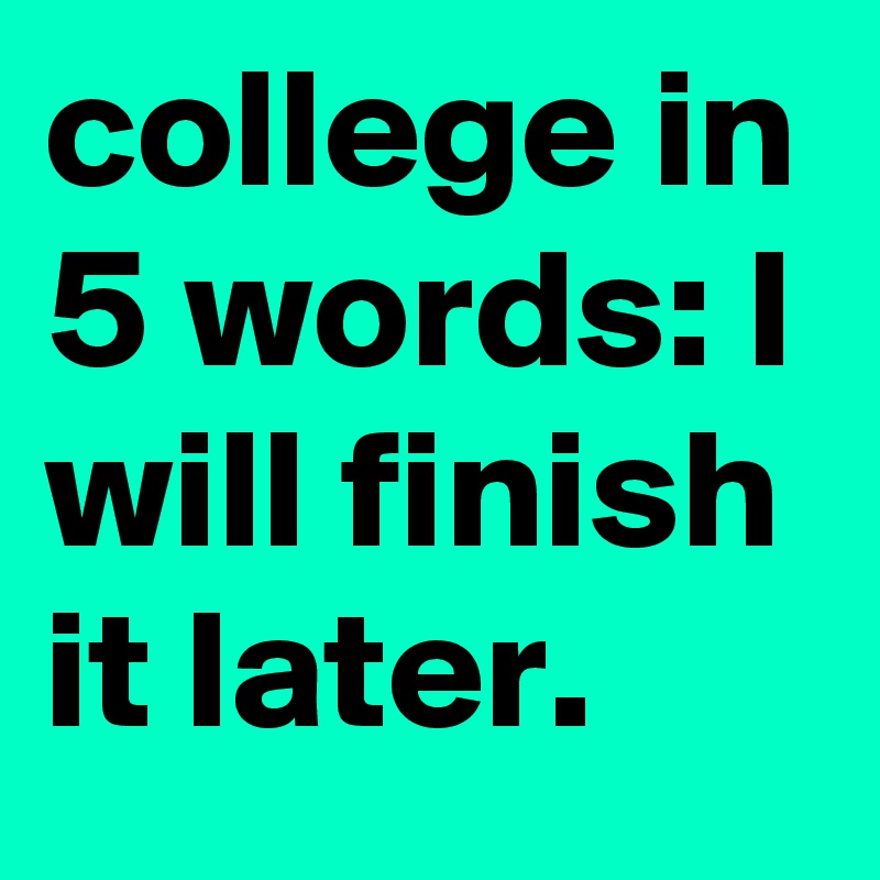 college in 5 words: I will finish it later.