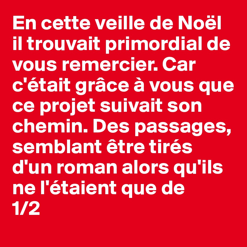 En cette veille de Noël il trouvait primordial de vous remercier. Car c'était grâce à vous que ce projet suivait son chemin. Des passages, semblant être tirés d'un roman alors qu'ils ne l'étaient que de
1/2