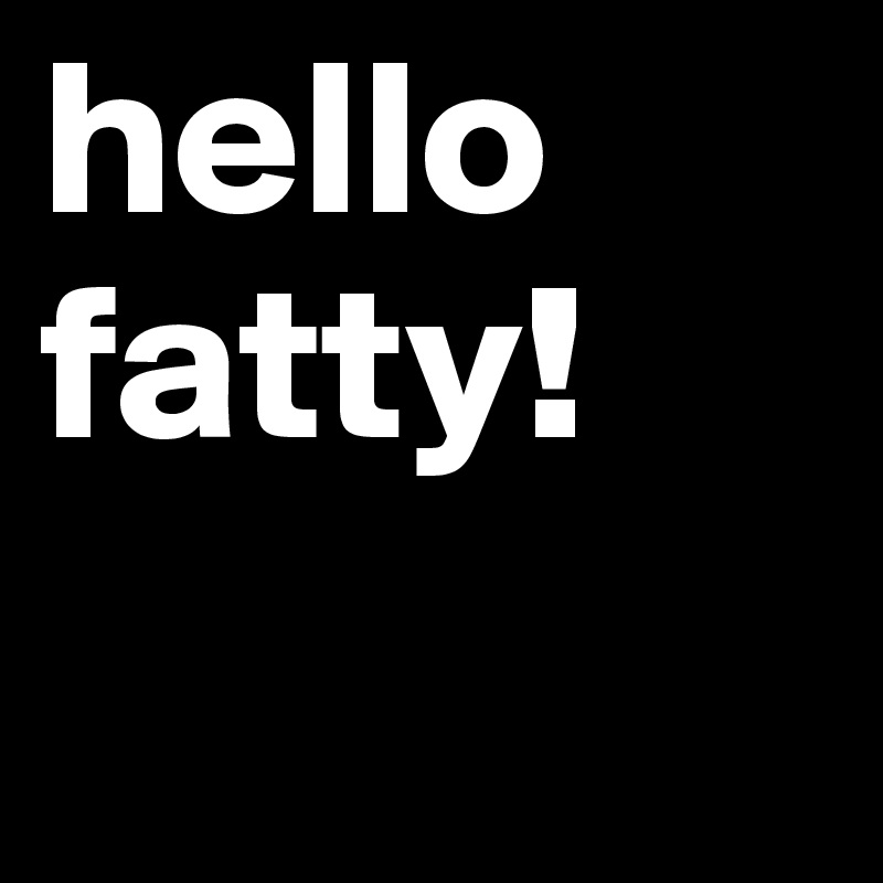 hello fatty! 
