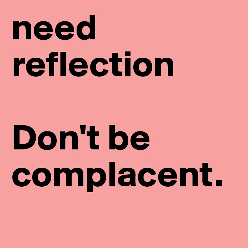 need
reflection

Don't be
complacent.
