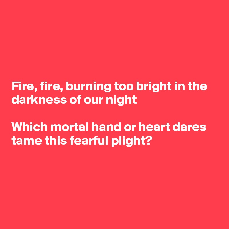 




Fire, fire, burning too bright in the darkness of our night

Which mortal hand or heart dares
tame this fearful plight?




