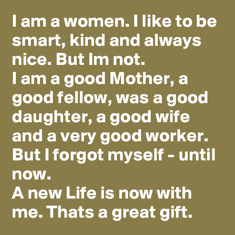 I am a women. I like to be smart, kind and always nice. But Im not.
I am a good Mother, a good fellow, was a good daughter, a good wife and a very good worker. But I forgot myself - until now. 
A new Life is now with me. Thats a great gift.