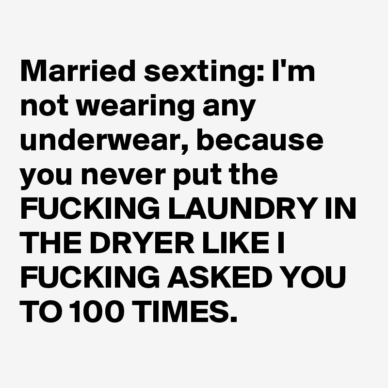 
Married sexting: I'm not wearing any underwear, because you never put the FUCKING LAUNDRY IN THE DRYER LIKE I FUCKING ASKED YOU TO 100 TIMES.
