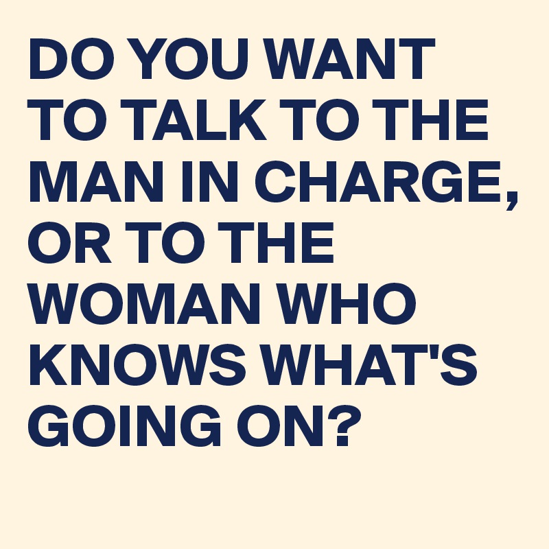 DO YOU WANT TO TALK TO THE MAN IN CHARGE, OR TO THE WOMAN WHO KNOWS ...