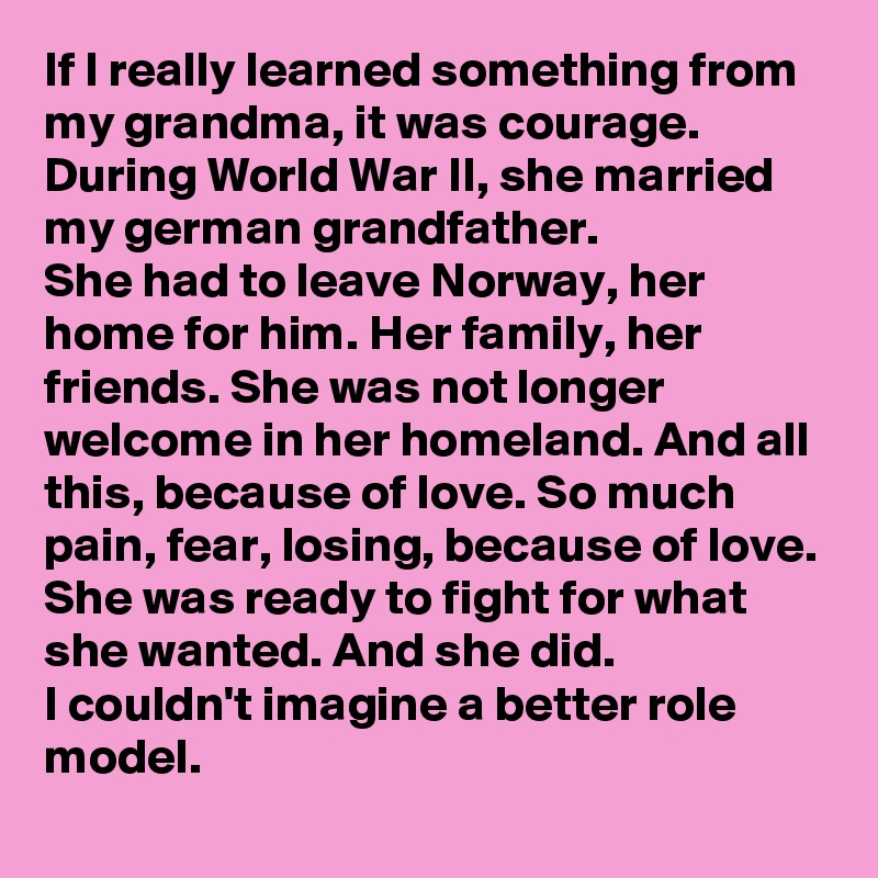 If I really learned something from my grandma, it was courage.
During World War II, she married my german grandfather.
She had to leave Norway, her home for him. Her family, her friends. She was not longer welcome in her homeland. And all this, because of love. So much pain, fear, losing, because of love. 
She was ready to fight for what she wanted. And she did.
I couldn't imagine a better role model.