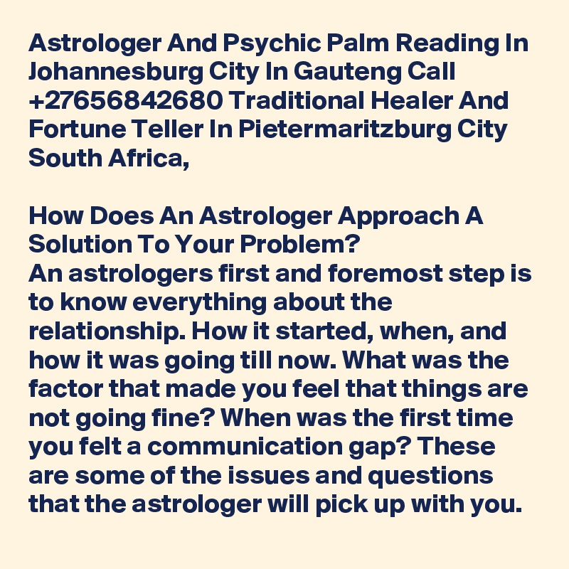 Astrologer And Psychic Palm Reading In Johannesburg City In Gauteng Call +27656842680 Traditional Healer And Fortune Teller In Pietermaritzburg City South Africa,

How Does An Astrologer Approach A Solution To Your Problem?
An astrologers first and foremost step is to know everything about the relationship. How it started, when, and how it was going till now. What was the factor that made you feel that things are not going fine? When was the first time you felt a communication gap? These are some of the issues and questions that the astrologer will pick up with you.