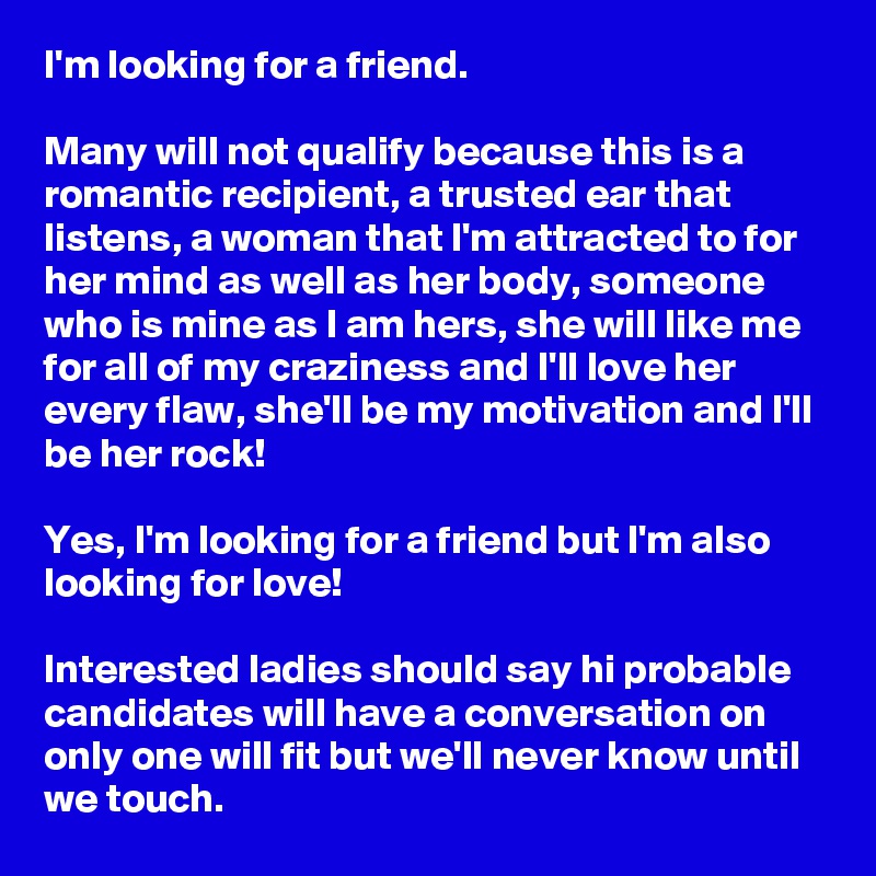 I'm looking for a friend.

Many will not qualify because this is a romantic recipient, a trusted ear that listens, a woman that I'm attracted to for her mind as well as her body, someone who is mine as I am hers, she will like me for all of my craziness and I'll love her every flaw, she'll be my motivation and I'll be her rock! 

Yes, I'm looking for a friend but I'm also looking for love! 

Interested ladies should say hi probable candidates will have a conversation on only one will fit but we'll never know until we touch. 