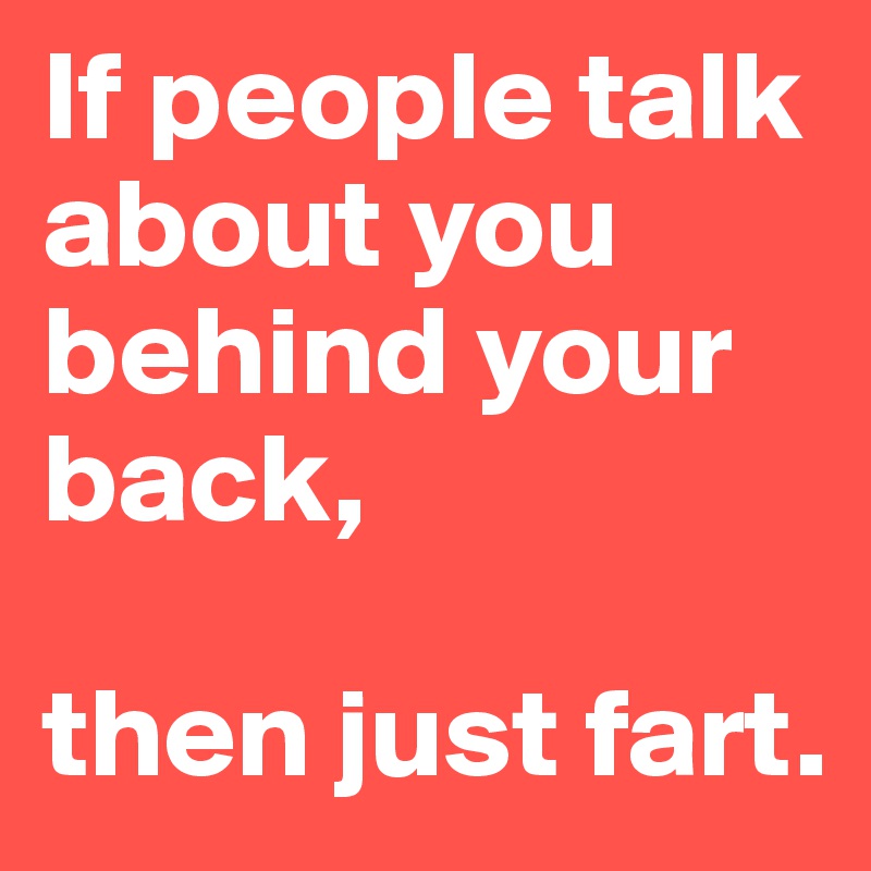 If people talk about you behind your back, 

then just fart.