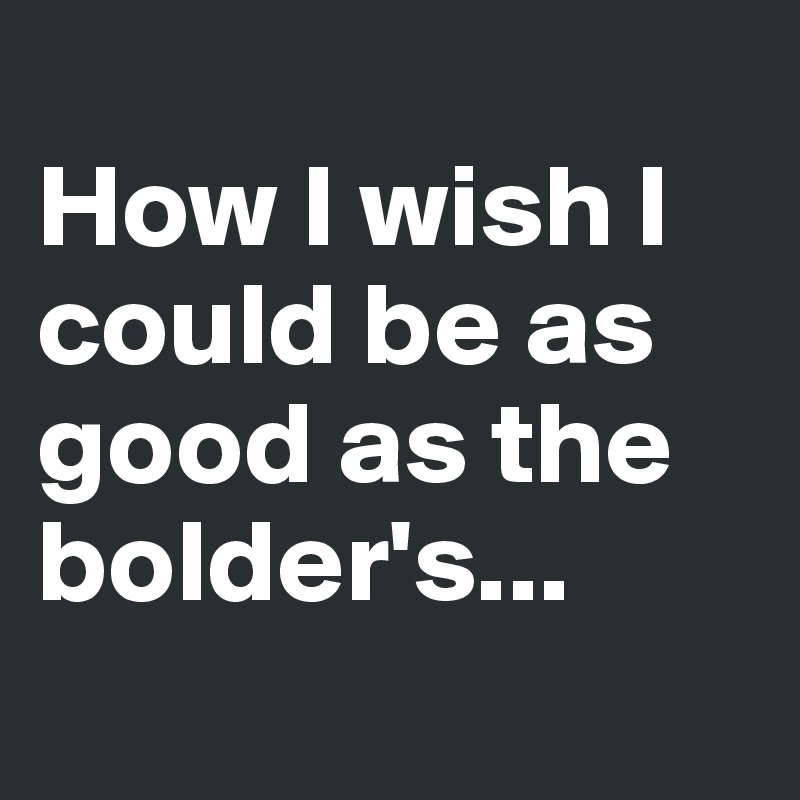 
How I wish I could be as good as the bolder's...
