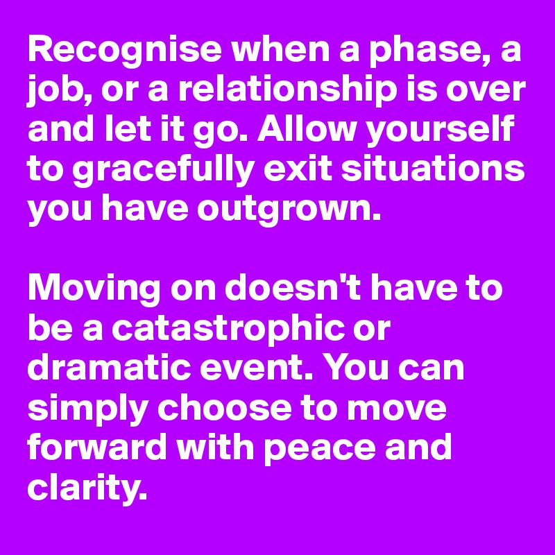 Recognise when a phase, a job, or a relationship is over and let it go. Allow yourself to gracefully exit situations you have outgrown.

Moving on doesn't have to be a catastrophic or dramatic event. You can simply choose to move forward with peace and clarity.