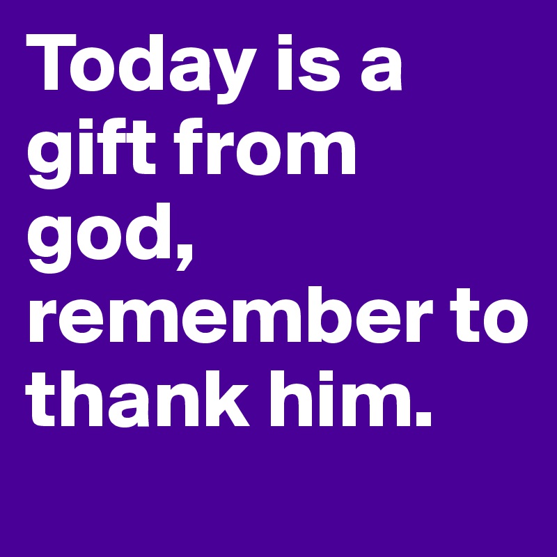 Today is a gift from god, remember to thank him.