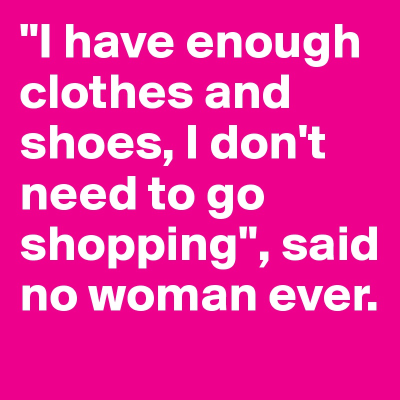 "I have enough clothes and shoes, I don't need to go shopping", said no woman ever.
