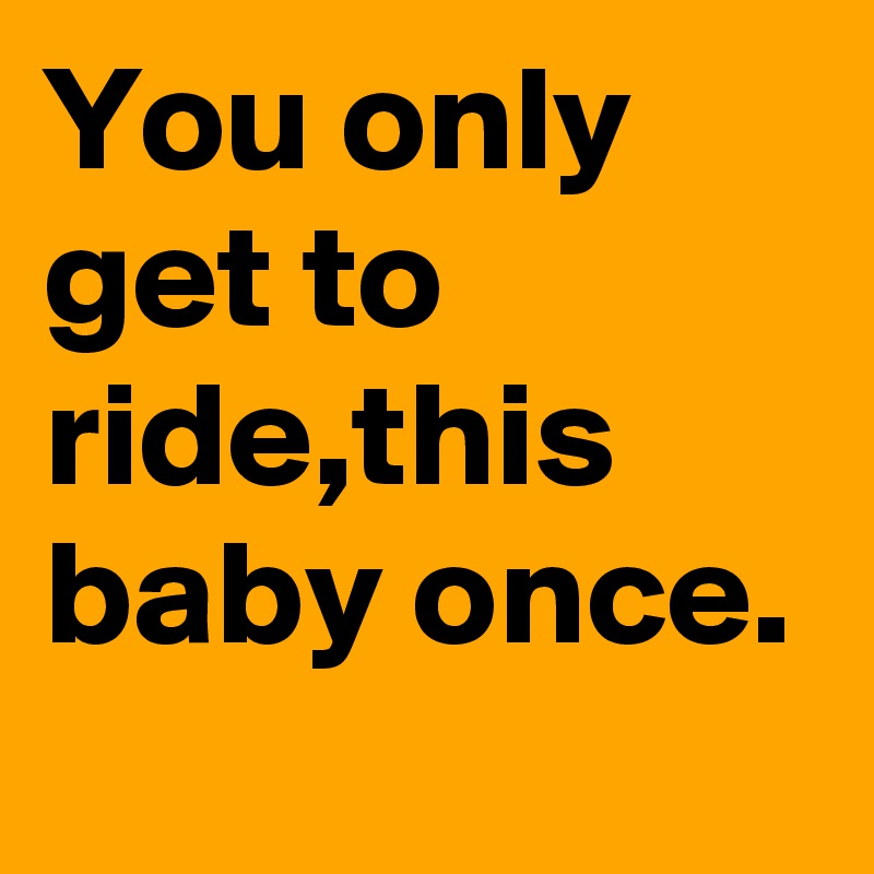 You only get to ride,this baby once.