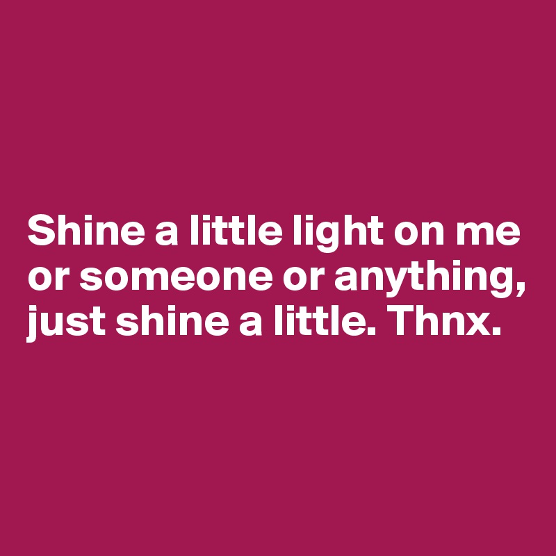 



Shine a little light on me or someone or anything, just shine a little. Thnx.


