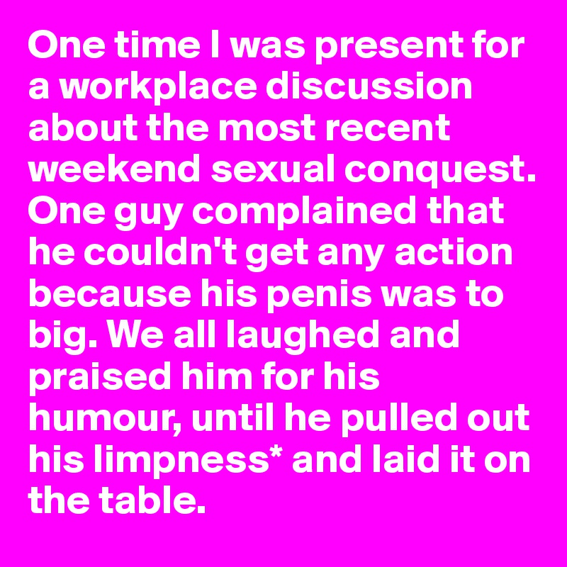 One time I was present for a workplace discussion about the most recent weekend sexual conquest. One guy complained that he couldn't get any action because his penis was to big. We all laughed and praised him for his humour, until he pulled out his limpness* and laid it on the table. 