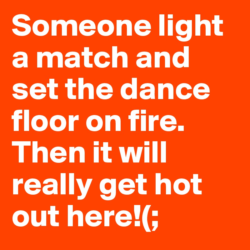 Someone light a match and set the dance floor on fire. Then it will really get hot out here!(; 