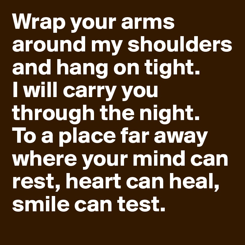 Wrap your arms around my shoulders and hang on tight. 
I will carry you through the night. 
To a place far away where your mind can rest, heart can heal, smile can test.