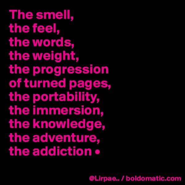 The smell,
the feel,
the words,
the weight,
the progression
of turned pages,
the portability,
the immersion,
the knowledge,
the adventure,
the addiction •
