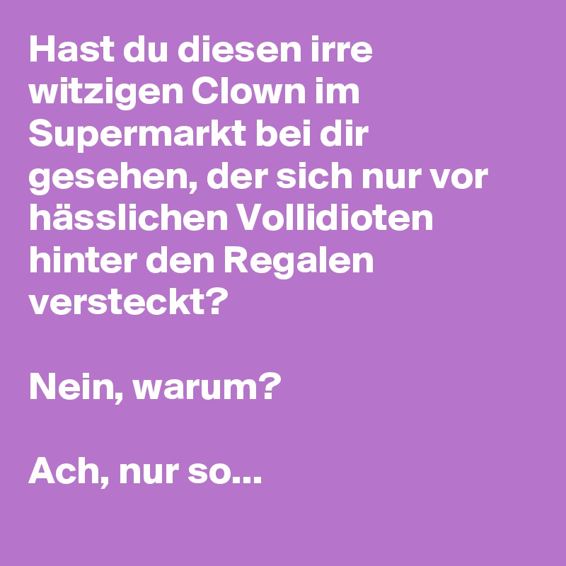 Hast du diesen irre witzigen Clown im Supermarkt bei dir gesehen, der sich nur vor hässlichen Vollidioten hinter den Regalen versteckt? 

Nein, warum? 

Ach, nur so... 
