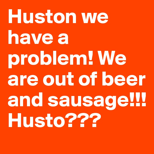 Huston we have a problem! We are out of beer and sausage!!! Husto???