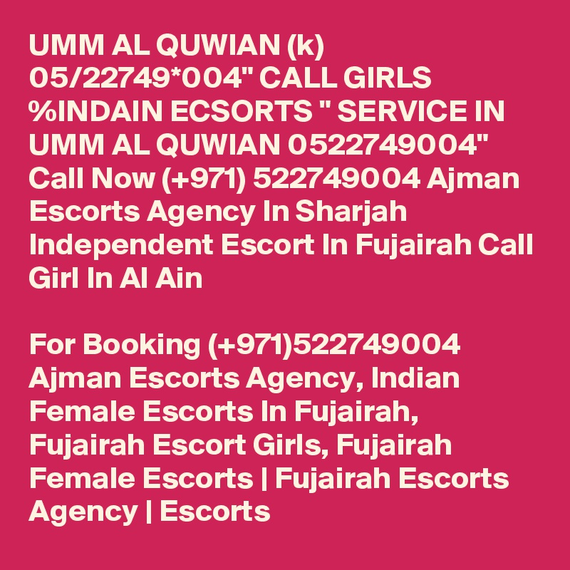 UMM AL QUWIAN (k) 05/22749*004" CALL GIRLS %INDAIN ECSORTS " SERVICE IN UMM AL QUWIAN 0522749004" Call Now (+971) 522749004 Ajman Escorts Agency In Sharjah Independent Escort In Fujairah Call Girl In Al Ain

For Booking (+971)522749004 Ajman Escorts Agency, Indian Female Escorts In Fujairah, Fujairah Escort Girls, Fujairah Female Escorts | Fujairah Escorts Agency | Escorts