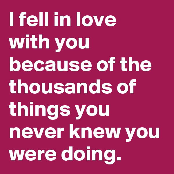 I fell in love with you because of the thousands of things you never knew you were doing. 