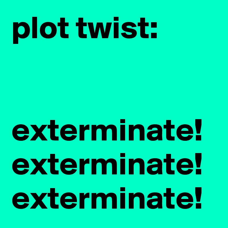 plot twist:


exterminate! exterminate! exterminate!