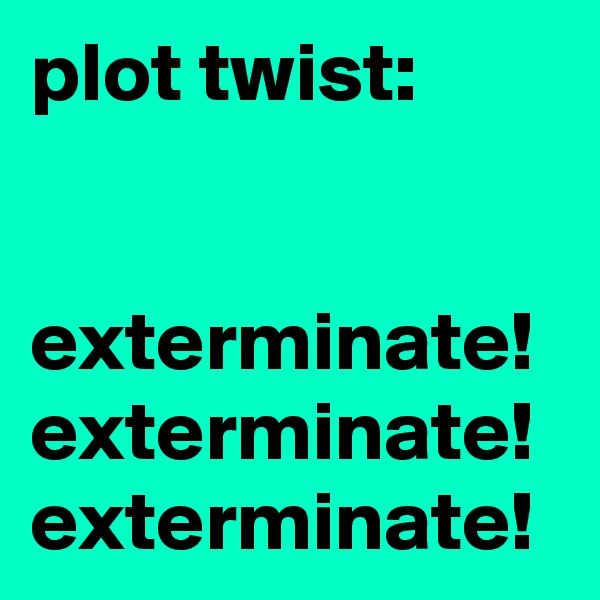 plot twist:


exterminate! exterminate! exterminate!