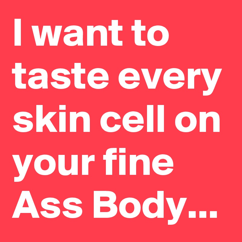 I want to taste every skin cell on your fine Ass Body...