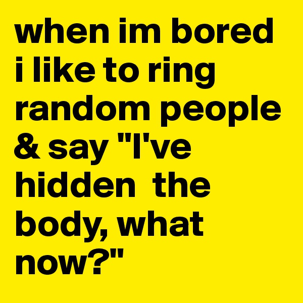 when im bored i like to ring random people & say "I've hidden  the body, what now?"