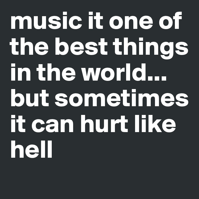 music it one of the best things in the world... but sometimes it can hurt like hell 