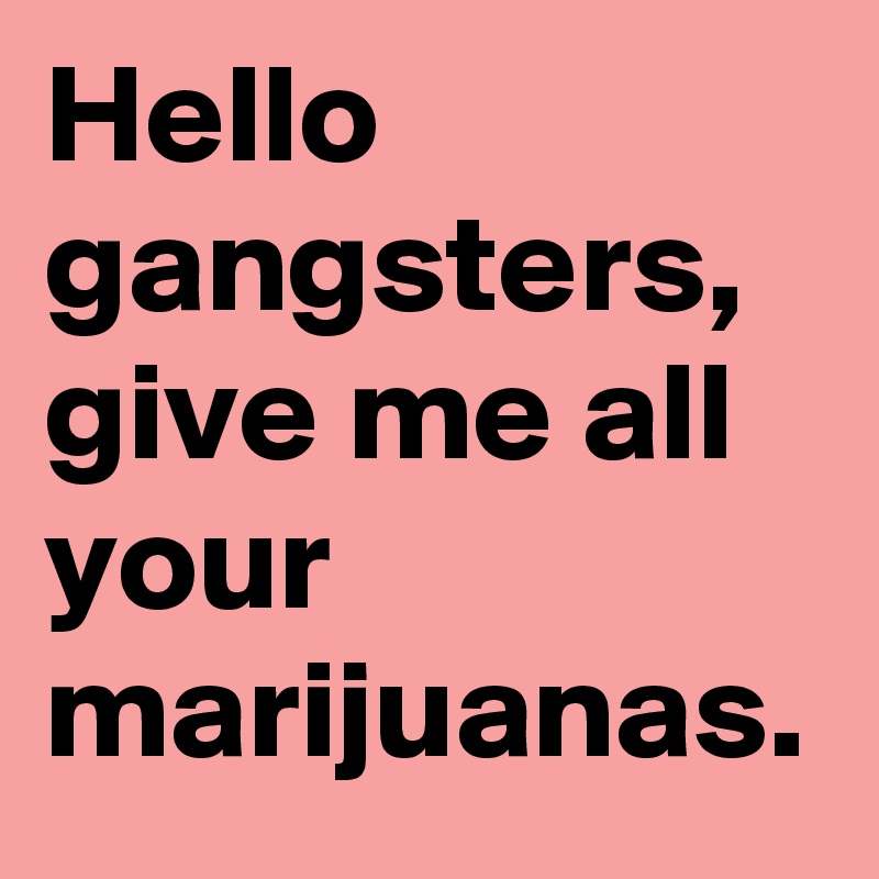 Hello gangsters, give me all your marijuanas.