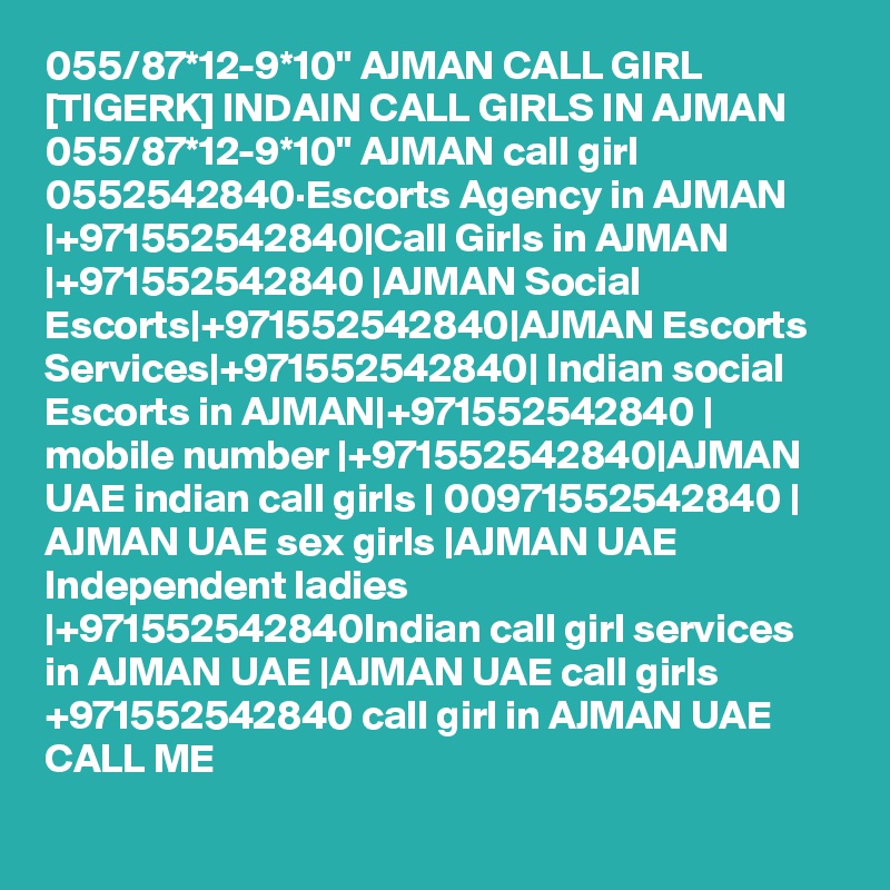 055/87*12-9*10" AJMAN CALL GIRL [TIGERK] INDAIN CALL GIRLS IN AJMAN 055/87*12-9*10" AJMAN call girl 0552542840·Escorts Agency in AJMAN |+971552542840|Call Girls in AJMAN |+971552542840 |AJMAN Social Escorts|+971552542840|AJMAN Escorts Services|+971552542840| Indian social Escorts in AJMAN|+971552542840 | mobile number |+971552542840|AJMAN UAE indian call girls | 00971552542840 | AJMAN UAE sex girls |AJMAN UAE Independent ladies |+971552542840Indian call girl services in AJMAN UAE |AJMAN UAE call girls +971552542840 call girl in AJMAN UAE CALL ME 