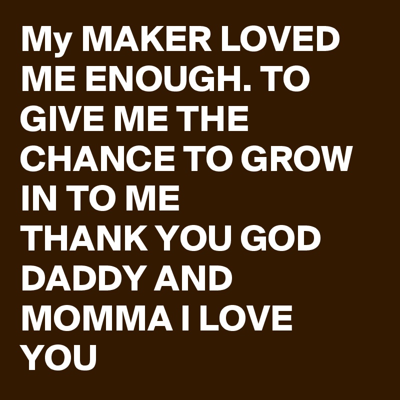 My MAKER LOVED ME ENOUGH. TO GIVE ME THE CHANCE TO GROW IN TO ME 
THANK YOU GOD DADDY AND MOMMA I LOVE YOU