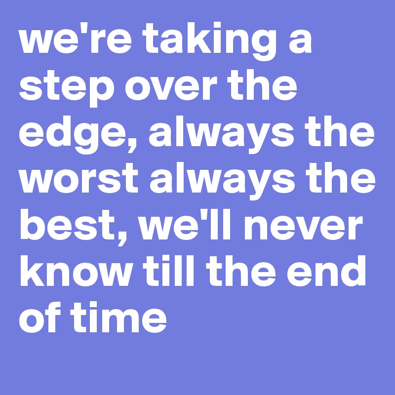 we're taking a step over the edge, always the worst always the best, we'll never know till the end of time